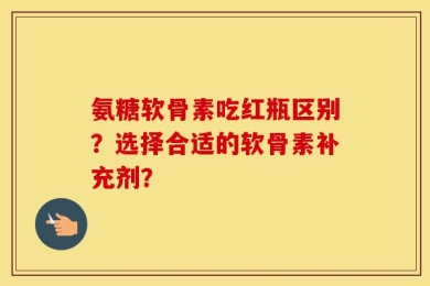 氨糖软骨素吃红瓶区别？选择合适的软骨素补充剂？