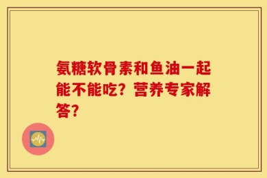 氨糖软骨素和鱼油一起能不能吃？营养专家解答？