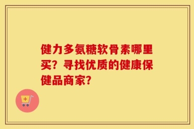 健力多氨糖软骨素哪里买？寻找优质的健康保健品商家？