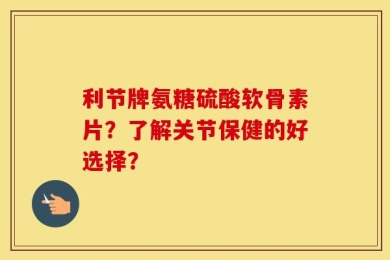 利节牌氨糖硫酸软骨素片？了解关节保健的好选择？