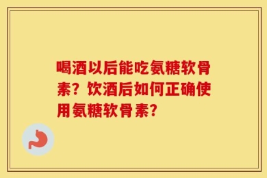 喝酒以后能吃氨糖软骨素？饮酒后如何正确使用氨糖软骨素？