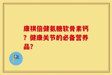 康祺倍健氨糖软骨素钙？健康关节的必备营养品？