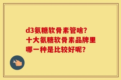 d3氨糖软骨素管啥？十大氨糖软骨素品牌里哪一种是比较好呢？