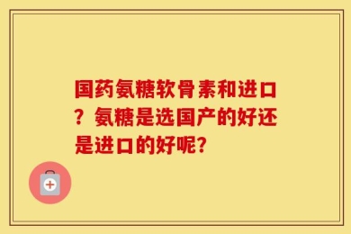 国药氨糖软骨素和进口？氨糖是选国产的好还是进口的好呢？