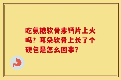 吃氨糖软骨素钙片上火吗？耳朵软骨上长了个硬包是怎么回事？
