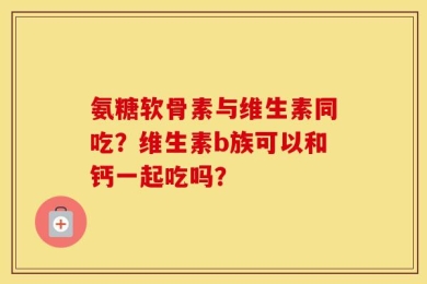 氨糖软骨素与维生素同吃？维生素b族可以和钙一起吃吗？