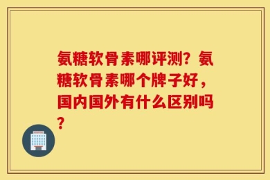 氨糖软骨素哪评测？氨糖软骨素哪个牌子好，国内国外有什么区别吗？