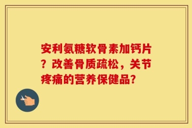 安利氨糖软骨素加钙片？改善骨质疏松，关节疼痛的营养保健品？