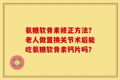 氨糖软骨素修正方法？老人做置换关节术后能吃氨糖软骨素钙片吗？