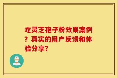 吃灵芝孢子粉效果案例？真实的用户反馈和体验分享？