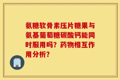 氨糖软骨素压片糖果与氨基葡萄糖碳酸钙能同时服用吗？药物相互作用分析？