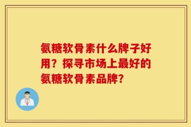 氨糖软骨素什么牌子好用？探寻市场上最好的氨糖软骨素品牌？