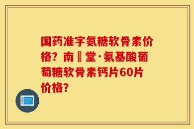 国药准字氨糖软骨素价格？南雲堂·氨基酸葡萄糖软骨素钙片60片价格？