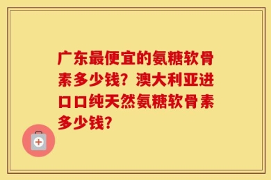 广东最便宜的氨糖软骨素多少钱？澳大利亚进口口纯天然氨糖软骨素多少钱？