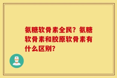 氨糖软骨素全民？氨糖软骨素和胶原软骨素有什么区别？