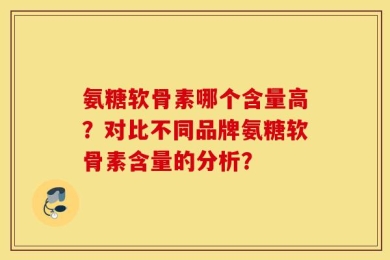 氨糖软骨素哪个含量高？对比不同品牌氨糖软骨素含量的分析？