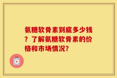 氨糖软骨素到底多少钱？了解氨糖软骨素的价格和市场情况？