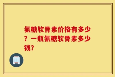 氨糖软骨素价格有多少？一瓶氨糖软骨素多少钱？