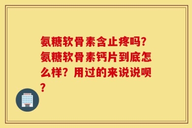 氨糖软骨素含止疼吗？氨糖软骨素钙片到底怎么样？用过的来说说呗？