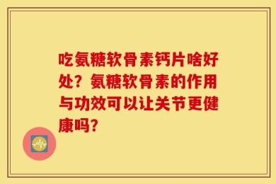 吃氨糖软骨素钙片啥好处？氨糖软骨素的作用与功效可以让关节更健康吗？