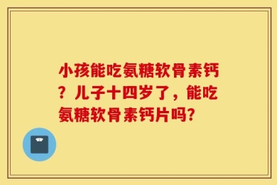 小孩能吃氨糖软骨素钙？儿子十四岁了，能吃氨糖软骨素钙片吗？