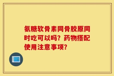 氨糖软骨素同骨胶原同时吃可以吗？药物搭配使用注意事项？