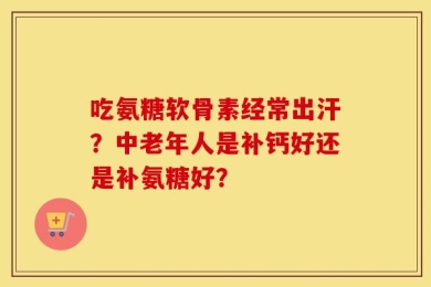 吃氨糖软骨素经常出汗？中老年人是补钙好还是补氨糖好？