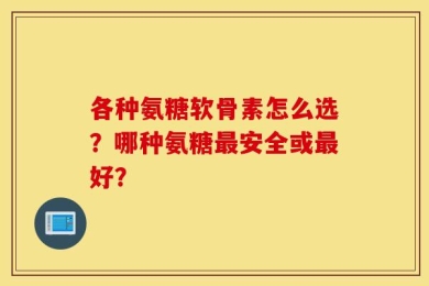 各种氨糖软骨素怎么选？哪种氨糖最安全或最好？