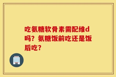 吃氨糖软骨素需配维d吗？氨糖饭前吃还是饭后吃？