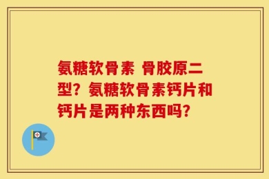 氨糖软骨素 骨胶原二型？氨糖软骨素钙片和钙片是两种东西吗？