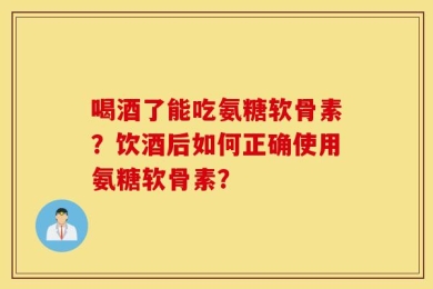 喝酒了能吃氨糖软骨素？饮酒后如何正确使用氨糖软骨素？