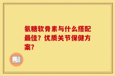 氨糖软骨素与什么搭配最佳？优质关节保健方案？