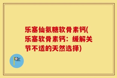 乐塞仙氨糖软骨素钙(乐塞软骨素钙：缓解关节不适的天然选择)