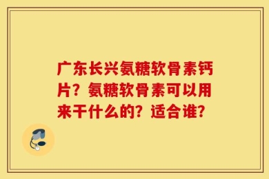 广东长兴氨糖软骨素钙片？氨糖软骨素可以用来干什么的？适合谁？