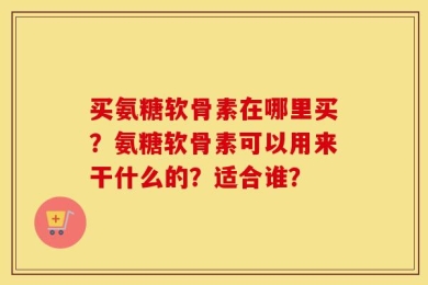 买氨糖软骨素在哪里买？氨糖软骨素可以用来干什么的？适合谁？