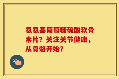 氨氨基葡萄糖硫酸软骨素片？关注关节健康，从骨骼开始？