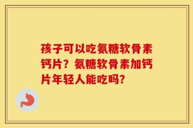 孩子可以吃氨糖软骨素钙片？氨糖软骨素加钙片年轻人能吃吗？