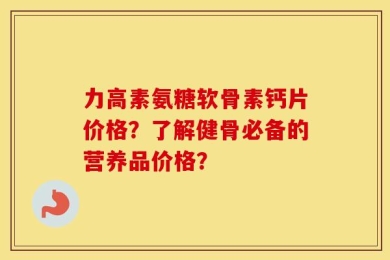 力高素氨糖软骨素钙片价格？了解健骨必备的营养品价格？