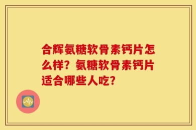 合辉氨糖软骨素钙片怎么样？氨糖软骨素钙片适合哪些人吃？