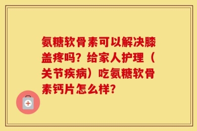 氨糖软骨素可以解决膝盖疼吗？给家人护理（关节疾病）吃氨糖软骨素钙片怎么样？