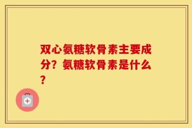 双心氨糖软骨素主要成分？氨糖软骨素是什么？