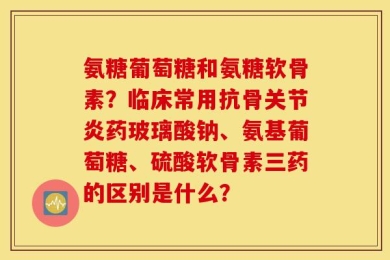 氨糖葡萄糖和氨糖软骨素？临床常用抗骨关节炎药玻璃酸钠、氨基葡萄糖、硫酸软骨素三药的区别是什么？