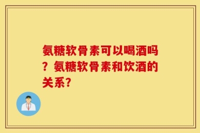 氨糖软骨素可以喝酒吗？氨糖软骨素和饮酒的关系？