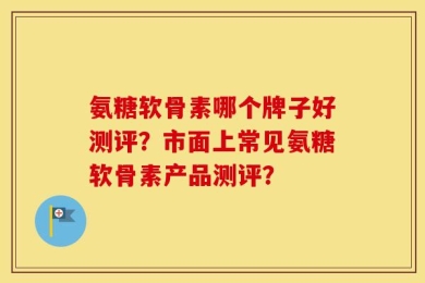 氨糖软骨素哪个牌子好测评？市面上常见氨糖软骨素产品测评？
