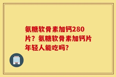 氨糖软骨素加钙280片？氨糖软骨素加钙片年轻人能吃吗？