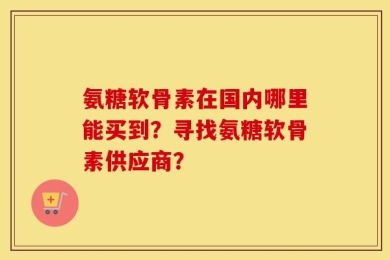 氨糖软骨素在国内哪里能买到？寻找氨糖软骨素供应商？