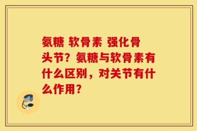 氨糖 软骨素 强化骨头节？氨糖与软骨素有什么区别，对关节有什么作用？