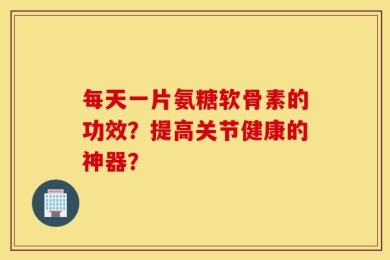 每天一片氨糖软骨素的功效？提高关节健康的神器？