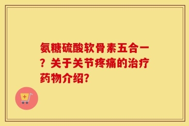 氨糖硫酸软骨素五合一？关于关节疼痛的治疗药物介绍？