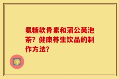 氨糖软骨素和蒲公英泡茶？健康养生饮品的制作方法？